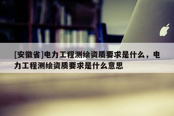 [安徽省]電力工程測繪資質要求是什么，電力工程測繪資質要求是什么意思