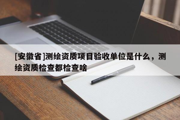 [安徽省]測繪資質項目驗收單位是什么，測繪資質檢查都檢查啥