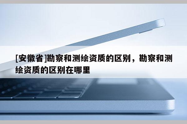 [安徽省]勘察和測繪資質的區別，勘察和測繪資質的區別在哪里