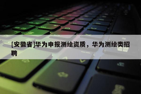 [安徽省]華為申報測繪資質，華為測繪類招聘