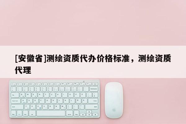 [安徽省]測繪資質代辦價格標準，測繪資質代理