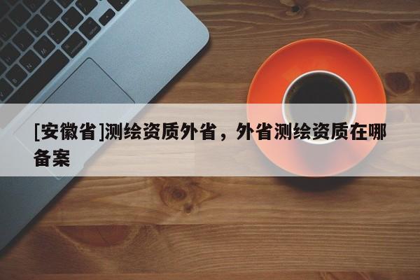 [安徽省]測繪資質外省，外省測繪資質在哪備案