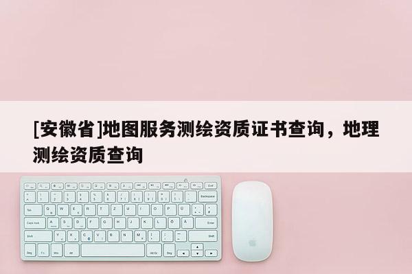 [安徽省]地圖服務測繪資質(zhì)證書查詢，地理測繪資質(zhì)查詢