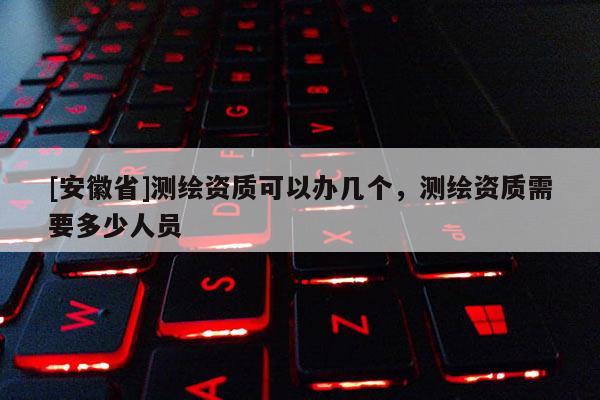 [安徽省]測繪資質(zhì)可以辦幾個，測繪資質(zhì)需要多少人員