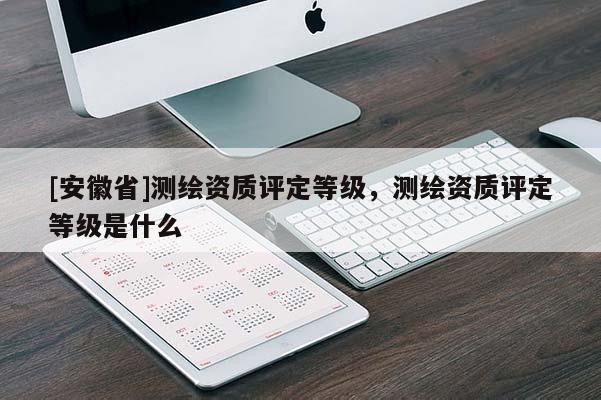 [安徽省]測(cè)繪資質(zhì)評(píng)定等級(jí)，測(cè)繪資質(zhì)評(píng)定等級(jí)是什么