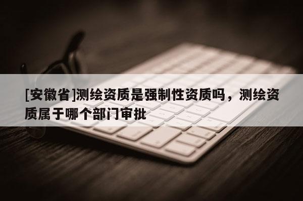 [安徽省]測繪資質是強制性資質嗎，測繪資質屬于哪個部門審批