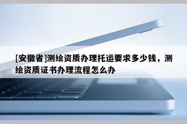 [安徽省]測繪資質(zhì)辦理托運要求多少錢，測繪資質(zhì)證書辦理流程怎么辦
