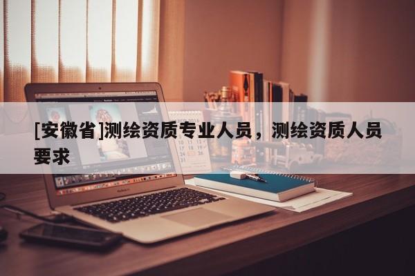 [安徽省]測繪資質專業人員，測繪資質人員要求
