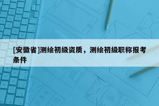 [安徽省]測繪初級資質，測繪初級職稱報考條件