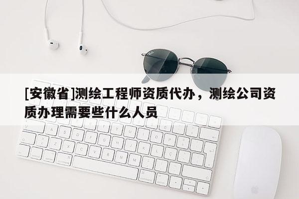 [安徽省]測繪工程師資質(zhì)代辦，測繪公司資質(zhì)辦理需要些什么人員