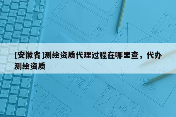 [安徽省]測(cè)繪資質(zhì)代理過程在哪里查，代辦測(cè)繪資質(zhì)