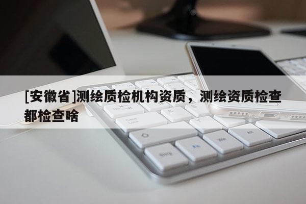 [安徽省]測繪質(zhì)檢機(jī)構(gòu)資質(zhì)，測繪資質(zhì)檢查都檢查啥