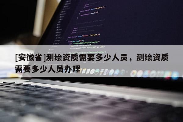 [安徽省]測繪資質需要多少人員，測繪資質需要多少人員辦理