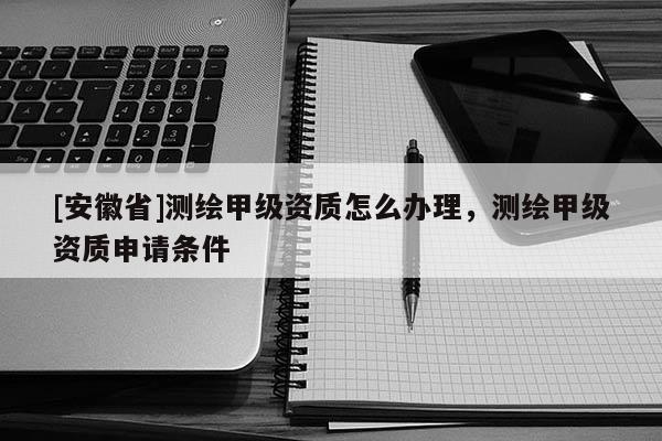 [安徽省]測繪甲級資質(zhì)怎么辦理，測繪甲級資質(zhì)申請條件