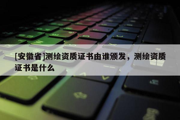 [安徽省]測繪資質證書由誰頒發，測繪資質證書是什么