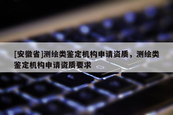 [安徽省]測(cè)繪類鑒定機(jī)構(gòu)申請(qǐng)資質(zhì)，測(cè)繪類鑒定機(jī)構(gòu)申請(qǐng)資質(zhì)要求