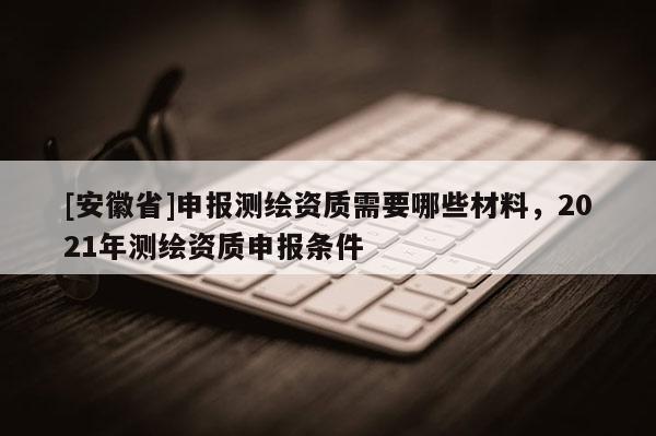 [安徽省]申報測繪資質(zhì)需要哪些材料，2021年測繪資質(zhì)申報條件