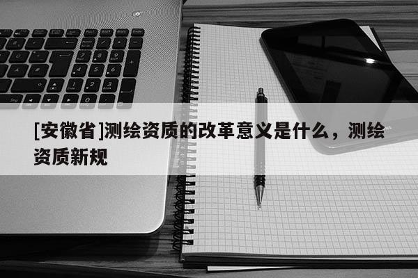 [安徽省]測繪資質的改革意義是什么，測繪資質新規