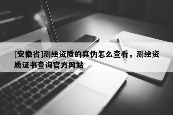 [安徽省]測繪資質的真偽怎么查看，測繪資質證書查詢官方網站