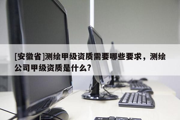 [安徽省]測繪甲級資質需要哪些要求，測繪公司甲級資質是什么?