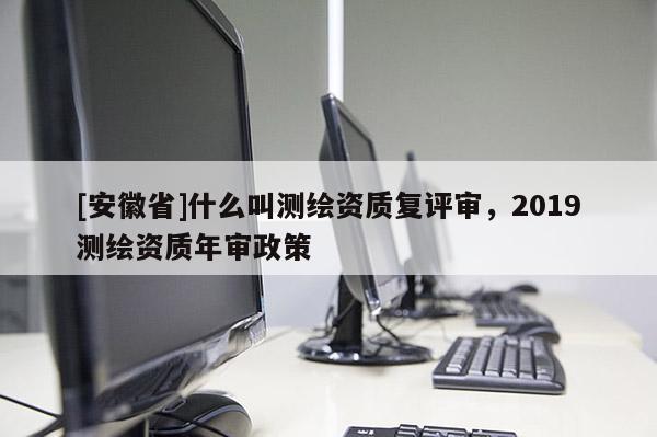 [安徽省]什么叫測(cè)繪資質(zhì)復(fù)評(píng)審，2019測(cè)繪資質(zhì)年審政策