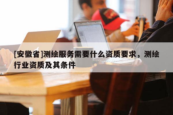 [安徽省]測繪服務需要什么資質要求，測繪行業資質及其條件