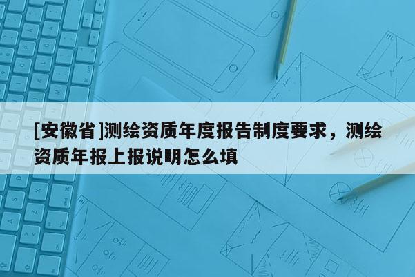 [安徽省]測繪資質年度報告制度要求，測繪資質年報上報說明怎么填
