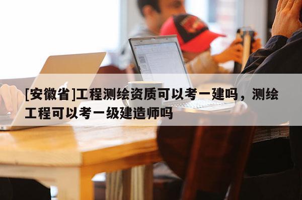 [安徽省]工程測繪資質可以考一建嗎，測繪工程可以考一級建造師嗎
