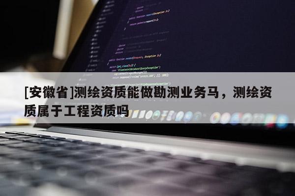 [安徽省]測繪資質能做勘測業務馬，測繪資質屬于工程資質嗎