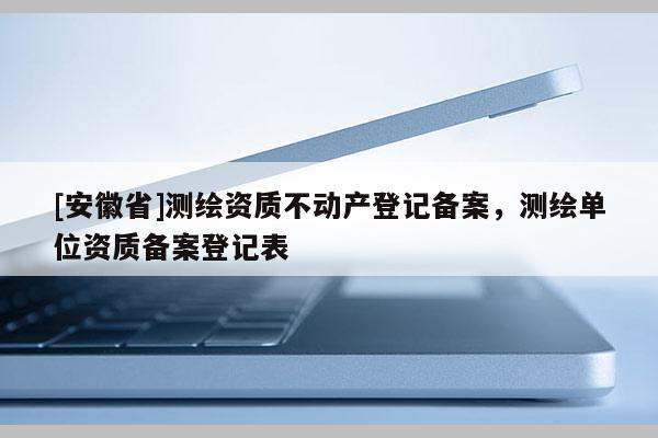 [安徽省]測繪資質(zhì)不動產(chǎn)登記備案，測繪單位資質(zhì)備案登記表
