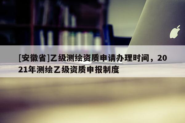 [安徽省]乙級測繪資質申請辦理時間，2021年測繪乙級資質申報制度