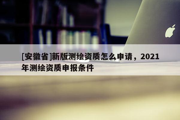 [安徽省]新版測繪資質怎么申請，2021年測繪資質申報條件