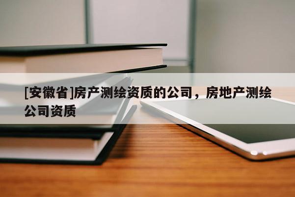 [安徽省]房產(chǎn)測繪資質(zhì)的公司，房地產(chǎn)測繪公司資質(zhì)