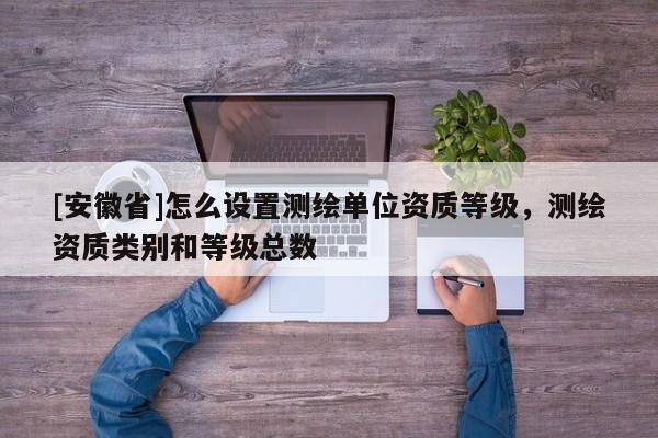 [安徽省]怎么設(shè)置測繪單位資質(zhì)等級，測繪資質(zhì)類別和等級總數(shù)