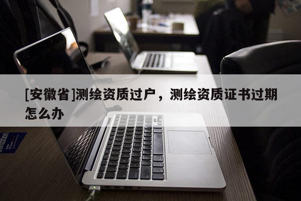 [安徽省]測繪資質過戶，測繪資質證書過期怎么辦