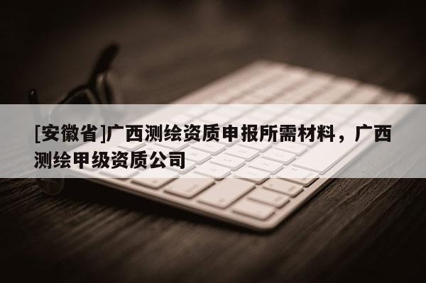 [安徽省]廣西測繪資質(zhì)申報(bào)所需材料，廣西測繪甲級資質(zhì)公司