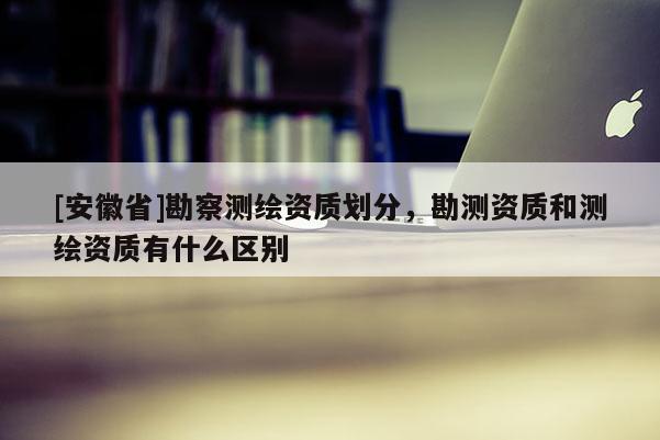 [安徽省]勘察測繪資質(zhì)劃分，勘測資質(zhì)和測繪資質(zhì)有什么區(qū)別