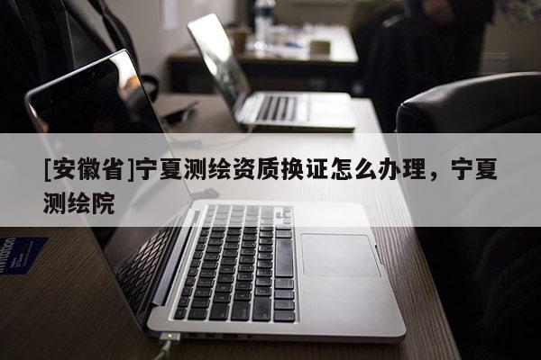 [安徽省]寧夏測繪資質(zhì)換證怎么辦理，寧夏測繪院