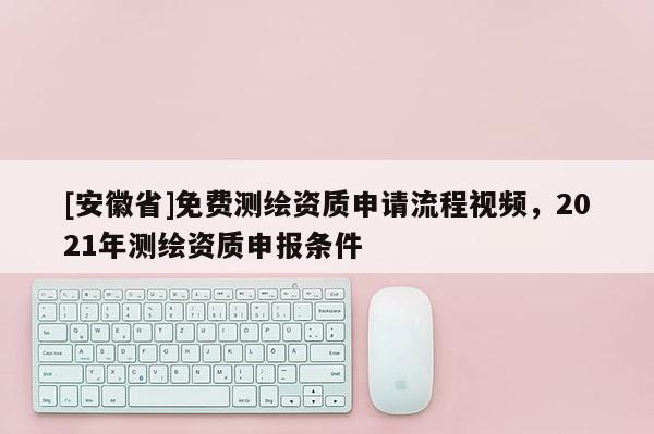 [安徽省]免費測繪資質(zhì)申請流程視頻，2021年測繪資質(zhì)申報條件
