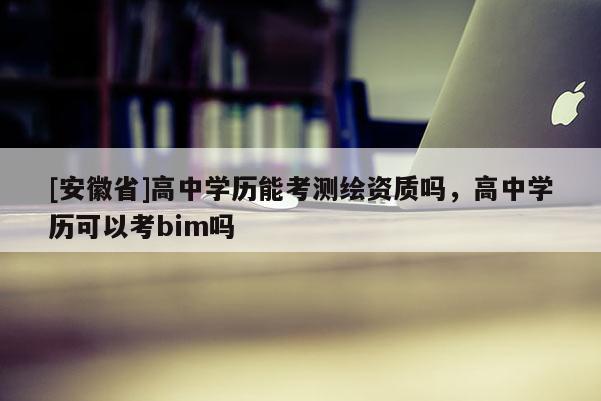 [安徽省]高中學(xué)歷能考測繪資質(zhì)嗎，高中學(xué)歷可以考bim嗎