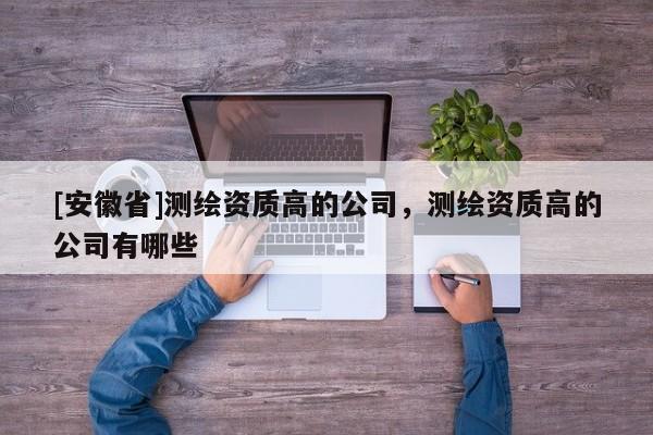 [安徽省]測繪資質高的公司，測繪資質高的公司有哪些