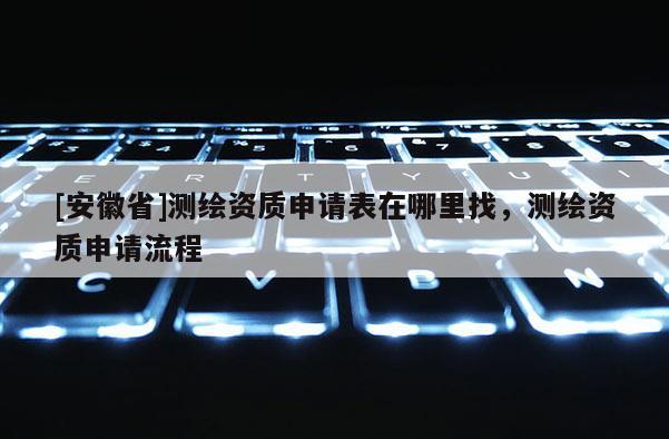 [安徽省]測繪資質申請表在哪里找，測繪資質申請流程