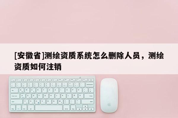 [安徽省]測繪資質系統怎么刪除人員，測繪資質如何注銷