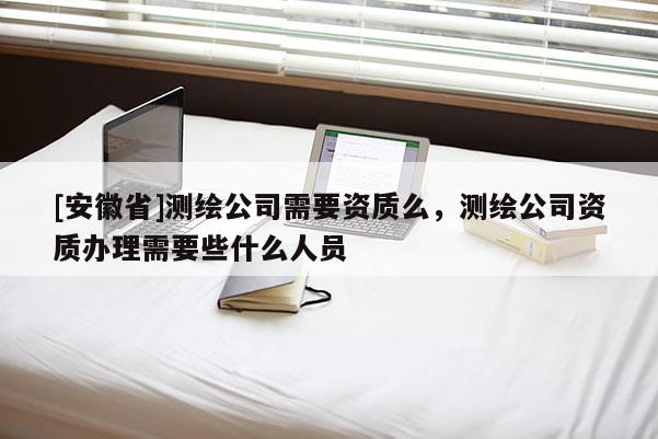 [安徽省]測繪公司需要資質么，測繪公司資質辦理需要些什么人員