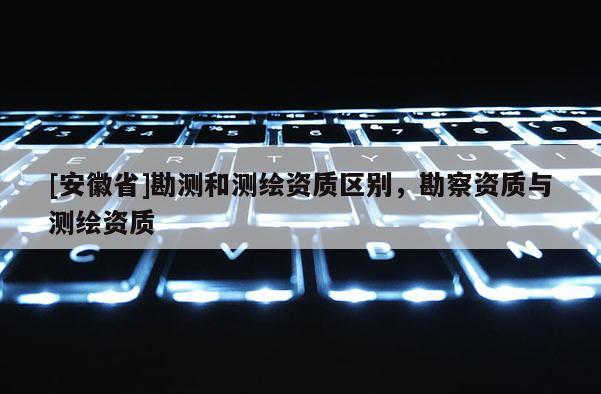 [安徽省]勘測和測繪資質區別，勘察資質與測繪資質