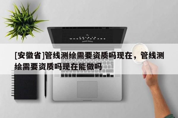 [安徽省]管線測繪需要資質嗎現在，管線測繪需要資質嗎現在能做嗎