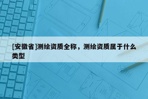 [安徽省]測(cè)繪資質(zhì)全稱，測(cè)繪資質(zhì)屬于什么類型