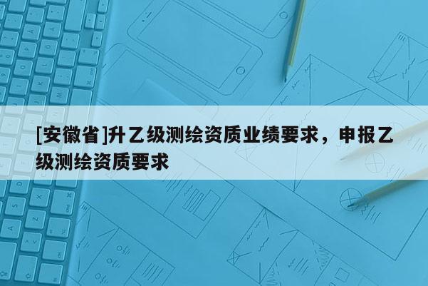 [安徽省]升乙級測繪資質(zhì)業(yè)績要求，申報乙級測繪資質(zhì)要求