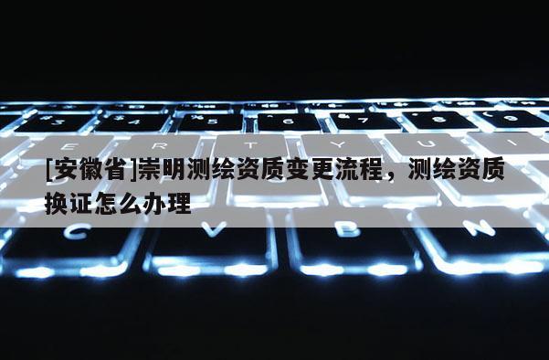 [安徽省]崇明測(cè)繪資質(zhì)變更流程，測(cè)繪資質(zhì)換證怎么辦理