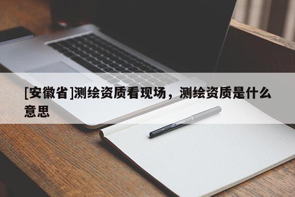[安徽省]測繪資質看現場，測繪資質是什么意思